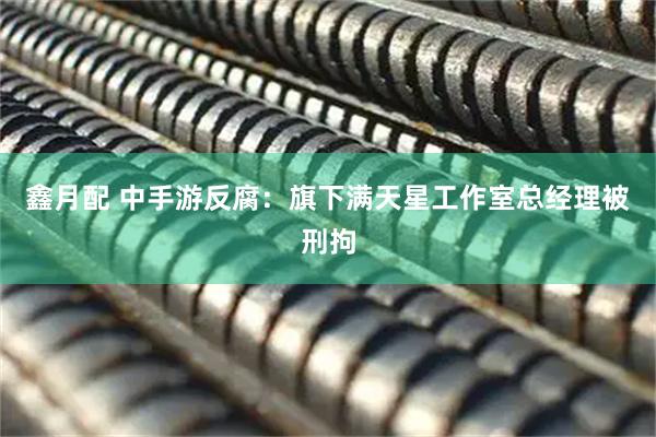 鑫月配 中手游反腐：旗下满天星工作室总经理被刑拘