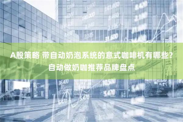 A股策略 带自动奶泡系统的意式咖啡机有哪些？自动做奶咖推荐品牌盘点