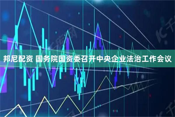 邦尼配资 国务院国资委召开中央企业法治工作会议