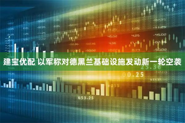 建宝优配 以军称对德黑兰基础设施发动新一轮空袭