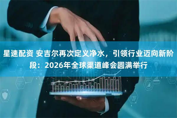 星速配资 安吉尔再次定义净水，引领行业迈向新阶段：2026年全球渠道峰会圆满举行