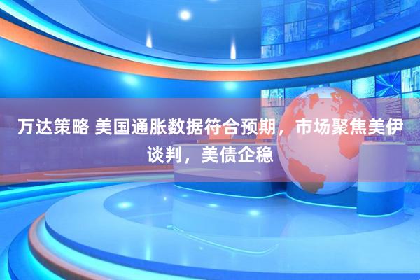 万达策略 美国通胀数据符合预期，市场聚焦美伊谈判，美债企稳