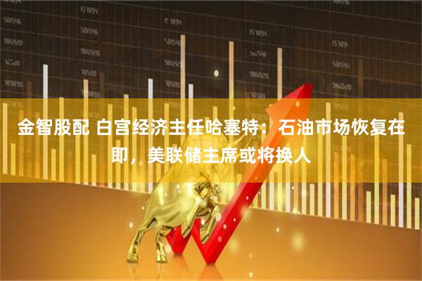 金智股配 白宫经济主任哈塞特：石油市场恢复在即，美联储主席或将换人
