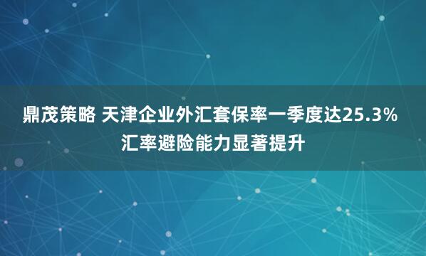 鼎茂策略 天津企业外汇套保率一季度达25.3% 汇率避险能力显著提升