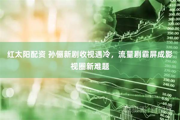 红太阳配资 孙俪新剧收视遇冷，流量剧霸屏成影视圈新难题