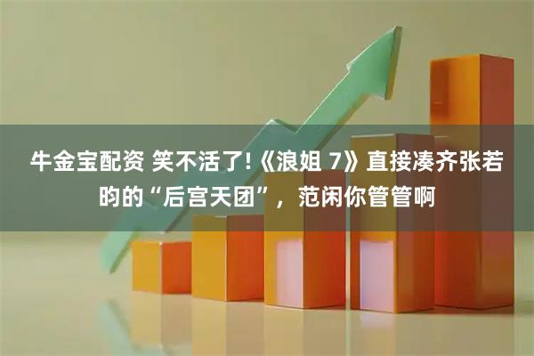 牛金宝配资 笑不活了!《浪姐 7》直接凑齐张若昀的“后宫天团”，范闲你管管啊