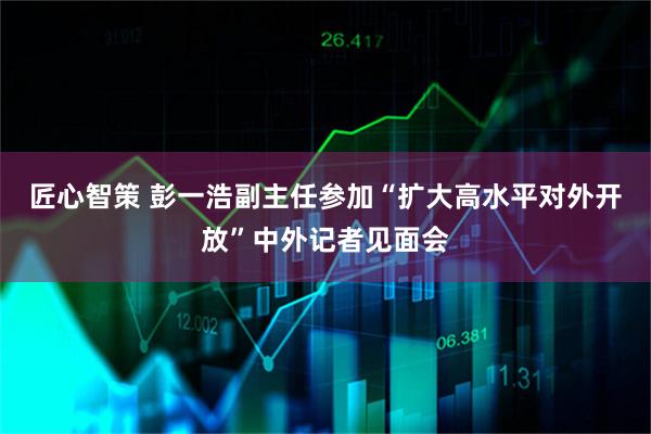 匠心智策 彭一浩副主任参加“扩大高水平对外开放”中外记者见面会