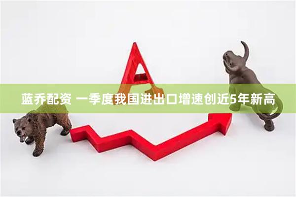 蓝乔配资 一季度我国进出口增速创近5年新高